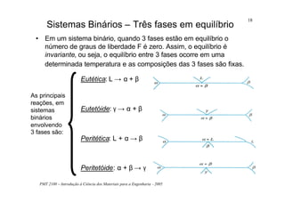 PMT 2100 – Introdução à Ciência dos Materiais para a Engenharia - 2005
18
• Em um sistema binário, quando 3 fases estão em equilíbrio o
número de graus de liberdade F é zero. Assim, o equilíbrio é
invariante, ou seja, o equilíbrio entre 3 fases ocorre em uma
determinada temperatura e as composições das 3 fases são fixas.
Sistemas Binários – Três fases em equilíbrio
As principais
reações, em
sistemas
binários
envolvendo
3 fases são:
Eutética: L → α + β
Eutetóide: γ → α + β
Peritética: L + α → β
Peritetóide: α + β → γ
 
