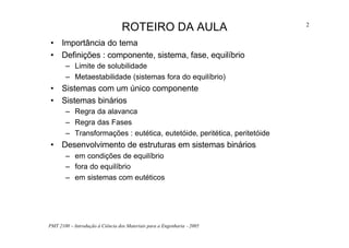 PMT 2100 – Introdução à Ciência dos Materiais para a Engenharia - 2005
2
ROTEIRO DA AULA
• Importância do tema
• Definições : componente, sistema, fase, equilíbrio
– Limite de solubilidade
– Metaestabilidade (sistemas fora do equilíbrio)
• Sistemas com um único componente
• Sistemas binários
– Regra da alavanca
– Regra das Fases
– Transformações : eutética, eutetóide, peritética, peritetóide
• Desenvolvimento de estruturas em sistemas binários
– em condições de equilíbrio
– fora do equilíbrio
– em sistemas com eutéticos
 