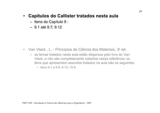 PMT 2100 – Introdução à Ciência dos Materiais para a Engenharia - 2005
24
• Capítulos do Callister tratados nesta aula
– Itens do Capítulo 9 :
– 9.1 até 9.7; 9.12
• Van Vlack , L. - Princípios de Ciência dos Materiais, 3a ed.
– os temas tratados nesta aula estão dispersos pelo livro do Van
Vlack, e não são completamente cobertos nessa referência; os
itens que apresentam assuntos tratados na aula são os seguintes:
• Itens 9-1 a 9-9; 9-15; 10-9
 