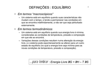 5
DEFINIÇÕES : EQUILÍBRIO
• Em termos “macroscópicos”
– Um sistema está em equilíbrio quando suas características não
mudam com o tempo, e tende a permanecer nas condições em
que se encontra indefinidamente, a não ser que seja perturbado
externamente.
• Em termos termodinâmicos
– Um sistema está em equilíbrio quando sua energia livre é mínima,
consideradas as condições de temperatura, pressão e composição
em que ele se encontra.
– Variações dessas condições resultam numa alteração da energia
livre, e o sistema pode espontaneamente se alterar para um outro
estado de equilíbrio (no qual a energia livre seja mínima para as
novas condições de temperatura, pressão e composição).
...para lembrar : Energia Livre ∆G = ∆H – T ∆S
 