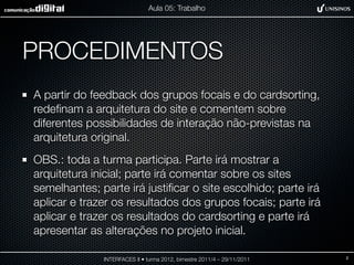 Aula 05: Trabalho




PROCEDIMENTOS
A partir do feedback dos grupos focais e do cardsorting,
redeﬁnam a arquitetura do site e comentem sobre
diferentes possibilidades de interação não-previstas na
arquitetura original.
OBS.: toda a turma participa. Parte irá mostrar a
arquitetura inicial; parte irá comentar sobre os sites
semelhantes; parte irá justiﬁcar o site escolhido; parte irá
aplicar e trazer os resultados dos grupos focais; parte irá
aplicar e trazer os resultados do cardsorting e parte irá
apresentar as alterações no projeto inicial.

              INTERFACES II • turma 2012, bimestre 2011/4 – 29/11/2011   2
 