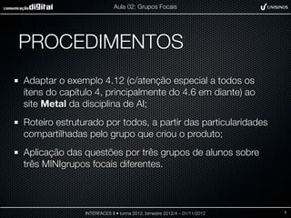 Aula 02: Grupos Focais




PROCEDIMENTOS
Adaptar o exemplo 4.12 (c/atenção especial a todos os
ítens do capítulo 4, principalmente do 4.6 em diante) ao
site Metal da disciplina de AI;
Roteiro estruturado por todos, a partir das particularidades
compartilhadas pelo grupo que criou o produto;
Aplicação das questões por três grupos de alunos sobre
três MINIgrupos focais diferentes.



               INTERFACES II • turma 2012, bimestre 2012/4 – 01/11/2012   3
 