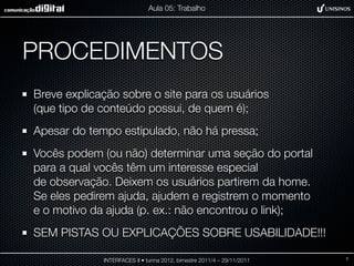 Aula 05: Trabalho




PROCEDIMENTOS
Breve explicação sobre o site para os usuários
(que tipo de conteúdo possui, de quem é);
Apesar do tempo estipulado, não há pressa;
Vocês podem (ou não) determinar uma seção do portal
para a qual vocês têm um interesse especial
de observação. Deixem os usuários partirem da home.
Se eles pedirem ajuda, ajudem e registrem o momento
e o motivo da ajuda (p. ex.: não encontrou o link);
SEM PISTAS OU EXPLICAÇÕES SOBRE USABILIDADE!!!

             INTERFACES II • turma 2012, bimestre 2011/4 – 29/11/2011   7
 