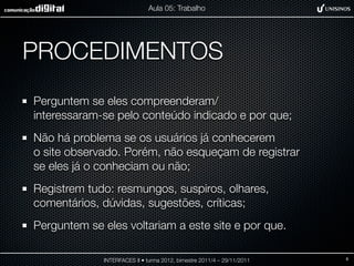Aula 05: Trabalho




PROCEDIMENTOS
Perguntem se eles compreenderam/
interessaram-se pelo conteúdo indicado e por que;
Não há problema se os usuários já conhecerem
o site observado. Porém, não esqueçam de registrar
se eles já o conheciam ou não;
Registrem tudo: resmungos, suspiros, olhares,
comentários, dúvidas, sugestões, críticas;
Perguntem se eles voltariam a este site e por que.

             INTERFACES II • turma 2012, bimestre 2011/4 – 29/11/2011   8
 