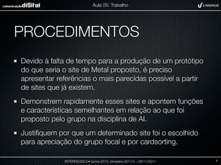 Aula 05: Trabalho




PROCEDIMENTOS
Devido à falta de tempo para a produção de um protótipo
do que seria o site de Metal proposto, é preciso
apresentar referências o mais parecidas possível a partir
de sites que já existem.
Demonstrem rapidamente esses sites e apontem funções
e características semelhantes em relação ao que foi
proposto pelo grupo na disciplina de AI.
Justiﬁquem por que um determinado site foi o escolhido
para apreciação do grupo focal e por cardsorting.

             INTERFACES II • turma 2012, bimestre 2011/4 – 29/11/2011   9
 