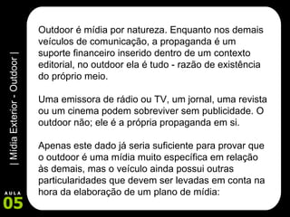 Outdoor é mídia por natureza. Enquanto nos demais veículos de comunicação, a propaganda é um suporte financeiro inserido dentro de um contexto editorial, no outdoor ela é tudo - razão de existência do próprio meio.  Uma emissora de rádio ou TV, um jornal, uma revista ou um cinema podem sobreviver sem publicidade. O outdoor não; ele é a própria propaganda em si.  Apenas este dado já seria suficiente para provar que o outdoor é uma mídia muito específica em relação às demais, mas o veículo ainda possui outras particularidades que devem ser levadas em conta na hora da elaboração de um plano de mídia:  