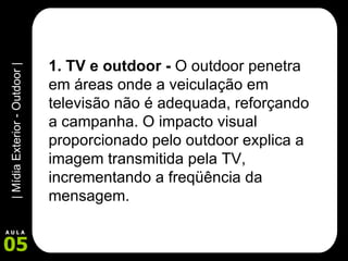 1. TV e outdoor -  O outdoor penetra em áreas onde a veiculação em televisão não é adequada, reforçando a campanha. O impacto visual proporcionado pelo outdoor explica a imagem transmitida pela TV, incrementando a freqüência da mensagem.   