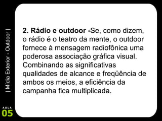 2. Rádio e outdoor - Se, como dizem, o rádio é o teatro da mente, o outdoor fornece à mensagem radiofônica uma poderosa associação gráfica visual. Combinando as significativas qualidades de alcance e freqüência de ambos os meios, a eficiência da campanha fica multiplicada.  