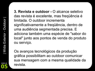 3. Revista e outdoor -  O alcance seletivo das revista é excelente, mas freqüência é limitada. O outdoor incrementa significativamente a freqüência, dentro de uma audiência segmentada precisa. E adiciona também uma espécie de "sabor do local" junto aos pontos de venda do produto ou serviço.  Os avanços tecnológicos da produção gráfica possibilitam ao outdoor comunicar sua mensagem com a mesma qualidade da revista.  