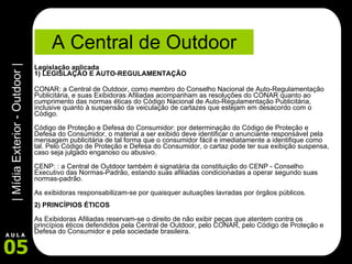 A Central de Outdoor Legislação aplicada  1) LEGISLAÇÃO E AUTO-REGULAMENTAÇÃO CONAR: a Central de Outdoor, como membro do Conselho Nacional de Auto-Regulamentação Publicitária, e suas Exibidoras Afiliadas acompanham as resoluções do CONAR quanto ao cumprimento das normas éticas do Código Nacional de Auto-Regulamentação Publicitária, inclusive quanto à suspensão da veiculação de cartazes que estejam em desacordo com o Código. Código de Proteção e Defesa do Consumidor: por determinação do Código de Proteção e Defesa do Consumidor, o material a ser exibido deve identificar o anunciante responsável pela mensagem publicitária de tal forma que o consumidor fácil e imediatamente a identifique como tal. Pelo Código de Proteção e Defesa do Consumidor, o cartaz pode ter sua exibição suspensa, caso seja julgado enganoso ou abusivo. CENP: : a Central de Outdoor também é signatária da constituição do CENP - Conselho Executivo das Normas-Padrão, estando suas afiliadas condicionadas a operar segundo suas normas-padrão. As exibidoras responsabilizam-se por quaisquer autuações lavradas por órgãos públicos. 2) PRINCÍPIOS ÉTICOS As Exibidoras Afiliadas reservam-se o direito de não exibir peças que atentem contra os princípios éticos defendidos pela Central de Outdoor, pelo CONAR, pelo Código de Proteção e Defesa do Consumidor e pela sociedade brasileira.  
