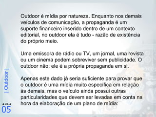 Outdoor é mídia por natureza. Enquanto nos demais veículos de comunicação, a propaganda é um suporte financeiro inserido dentro de um contexto editorial, no outdoor ela é tudo - razão de existência do próprio meio.  Uma emissora de rádio ou TV, um jornal, uma revista ou um cinema podem sobreviver sem publicidade. O outdoor não; ele é a própria propaganda em si.  Apenas este dado já seria suficiente para provar que o outdoor é uma mídia muito específica em relação às demais, mas o veículo ainda possui outras particularidades que devem ser levadas em conta na hora da elaboração de um plano de mídia:  