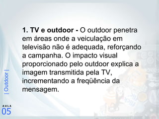 1. TV e outdoor -  O outdoor penetra em áreas onde a veiculação em televisão não é adequada, reforçando a campanha. O impacto visual proporcionado pelo outdoor explica a imagem transmitida pela TV, incrementando a freqüência da mensagem.   