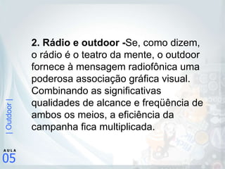 2. Rádio e outdoor - Se, como dizem, o rádio é o teatro da mente, o outdoor fornece à mensagem radiofônica uma poderosa associação gráfica visual. Combinando as significativas qualidades de alcance e freqüência de ambos os meios, a eficiência da campanha fica multiplicada.  