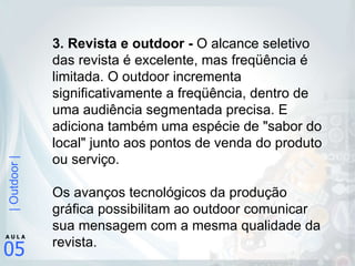 3. Revista e outdoor -  O alcance seletivo das revista é excelente, mas freqüência é limitada. O outdoor incrementa significativamente a freqüência, dentro de uma audiência segmentada precisa. E adiciona também uma espécie de "sabor do local" junto aos pontos de venda do produto ou serviço.  Os avanços tecnológicos da produção gráfica possibilitam ao outdoor comunicar sua mensagem com a mesma qualidade da revista.  