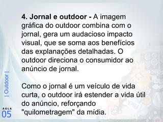 4. Jornal e outdoor -  A imagem gráfica do outdoor combina com o jornal, gera um audacioso impacto visual, que se soma aos benefícios das explanações detalhadas. O outdoor direciona o consumidor ao anúncio de jornal.  Como o jornal é um veículo de vida curta, o outdoor irá estender a vida útil do anúncio, reforçando "quilometragem" da mídia.  