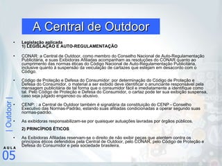 A Central de Outdoor Legislação aplicada  1) LEGISLAÇÃO E AUTO-REGULAMENTAÇÃO CONAR: a Central de Outdoor, como membro do Conselho Nacional de Auto-Regulamentação Publicitária, e suas Exibidoras Afiliadas acompanham as resoluções do CONAR quanto ao cumprimento das normas éticas do Código Nacional de Auto-Regulamentação Publicitária, inclusive quanto à suspensão da veiculação de cartazes que estejam em desacordo com o Código. Código de Proteção e Defesa do Consumidor: por determinação do Código de Proteção e Defesa do Consumidor, o material a ser exibido deve identificar o anunciante responsável pela mensagem publicitária de tal forma que o consumidor fácil e imediatamente a identifique como tal. Pelo Código de Proteção e Defesa do Consumidor, o cartaz pode ter sua exibição suspensa, caso seja julgado enganoso ou abusivo. CENP: : a Central de Outdoor também é signatária da constituição do CENP - Conselho Executivo das Normas-Padrão, estando suas afiliadas condicionadas a operar segundo suas normas-padrão. As exibidoras responsabilizam-se por quaisquer autuações lavradas por órgãos públicos. 2) PRINCÍPIOS ÉTICOS As Exibidoras Afiliadas reservam-se o direito de não exibir peças que atentem contra os princípios éticos defendidos pela Central de Outdoor, pelo CONAR, pelo Código de Proteção e Defesa do Consumidor e pela sociedade brasileira.  