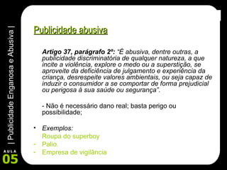 Publicidade abusiva Artigo 37, parágrafo 2º:  “É abusiva, dentre outras, a publicidade discriminatória de qualquer natureza, a que incite a violência, explore o medo ou a superstição, se aproveite da deficiência de julgamento e experiência da criança, desrespeite valores ambientais, ou seja capaz de induzir o consumidor a se comportar de forma prejudicial ou perigosa à sua saúde ou segurança”. - Não é necessário dano real; basta perigo ou possibilidade; Exemplos:   Roupa do superboy Palio. Empresa de vigilância 