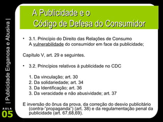 A Publicidade e o  Código de Defesa do Consumidor 3.1. Princípio do Direito das Relações de Consumo A  vulnerabilidade  do consumidor em face da publicidade; Capítulo V, art. 29 e seguintes. 3.2. Princípios relativos à publicidade no CDC 1. Da vinculação; art. 30 2. Da solidariedade; art. 34 3. Da Identificação; art. 36 3. Da veracidade e não abusividade; art. 37 E inversão do ônus da prova, da correção do desvio publicitário (contra-”propaganda”) (art. 38) e da regulamentação penal da publicidade (art. 67,68,69). 