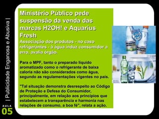Ministério Público pede suspensão da venda das marcas H2OH! e Aquarius Fresh Associação dos produtos - no caso refrigerantes - à água induz consumidor a erro, avalia órgão. Para o MPF, tanto o preparado líquido aromatizado como o refrigerante de baixa caloria não são considerados como água, segundo as regulamentações vigentes no país.  "Tal situação demonstra desrespeito ao Código de Proteção e Defesa do Consumidor, principalmente, em relação aos princípios que estabelecem a transparência e harmonia nas relações de consumo, a boa fé", relata a ação.   