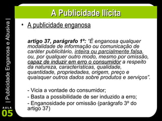 A Publicidade Ilícita A publicidade enganosa artigo 37, parágrafo 1º:  “É enganosa qualquer modalidade de informação ou comunicação de caráter publicitário,  inteira ou parcialmente falsa , ou, por qualquer outro modo, mesmo por omissão,  capaz de induzir em erro o consumidor  a respeito da natureza, características, qualidade, quantidade, propriedades, origem, preço e quaisquer outros dados sobre produtos e serviços”. - Vicia a vontade do consumidor; - Basta a possibilidade de ser induzido a erro; - Enganosidade por omissão (parágrafo 3º do artigo 37) 