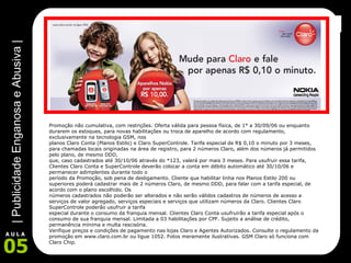 Promoção não cumulativa, com restrições. Oferta válida para pessoa física, de 1° a 30/09/06 ou enquanto durarem os estoques, para novas habilitações ou troca de aparelho de acordo com regulamento, exclusivamente na tecnologia GSM, nos planos Claro Conta (Planos Estilo) e Claro SuperControle. Tarifa especial de R$ 0,10 o minuto por 3 meses, para chamadas locais originadas na área de registro, para 2 números Claro, além dos números já permitidos pelo plano, de mesmo DDD, que, caso cadastrados até 30/10/06 através do *123, valerá por mais 3 meses. Para usufruir essa tarifa, Clientes Claro Conta e SuperControle deverão colocar a conta em débito automático até 30/10/06 e permanecer adimplentes durante todo o período da Promoção, sob pena de desligamento. Cliente que habilitar linha nos Planos Estilo 200 ou superiores poderá cadastrar mais de 2 números Claro, de mesmo DDD, para falar com a tarifa especial, de acordo com o plano escolhido. Os números cadastrados não poderão ser alterados e não serão válidos cadastros de números de acesso a serviços de valor agregado, serviços especiais e serviços que utilizam números da Claro. Clientes Claro SuperControle poderão usufruir a tarifa especial durante o consumo da franquia mensal. Clientes Claro Conta usufruirão a tarifa especial após o consumo de sua franquia mensal. Limitada a 03 habilitações por CPF. Sujeito a análise de crédito, permanência mínima e multa rescisória. Verifique preços e condições de pagamento nas lojas Claro e Agentes Autorizados. Consulte o regulamento da promoção em www.claro.com.br ou ligue 1052. Fotos meramente ilustrativas. GSM Claro só funciona com Claro Chip. 