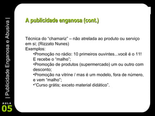 A publicidade enganosa (cont.) Técnica do “chamariz” – não atrelada ao produto ou serviço em si; (Rizzato Nunes) Exemplos:  Promoção no rádio: 10 primeiros ouvintes...você é o 11! E recebe o “malho”; Promoção de produtos (supermercado) um ou outro com desconto; Promoção na vitrine / mas é um modelo, fora de número, e vem “malho”; “ Curso grátis; exceto material didático”. 