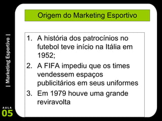 Origem do Marketing Esportivo A história dos patrocínios no futebol teve início na Itália em 1952; A FIFA impediu que os times vendessem espaços publicitários em seus uniformes Em 1979 houve uma grande reviravolta 
