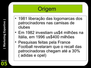 Origem  1981 liberação das logomarcas dos patrocinadores nas camisas de clubes Em 1982 investiam us$4 milhões na Itália, em 1996 us$400 milhões  Pesquisas feitas pela France Football revelaram que o recall das patrocinadoras chegam até a 30%( adidas e opel) 