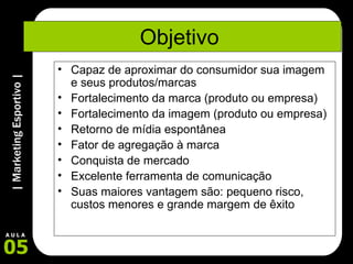 Objetivo  Capaz de aproximar do consumidor sua imagem e seus produtos/marcas Fortalecimento da marca (produto ou empresa) Fortalecimento da imagem (produto ou empresa) Retorno de mídia espontânea Fator de agregação à marca Conquista de mercado Excelente ferramenta de comunicação Suas maiores vantagem são: pequeno risco, custos menores e grande margem de êxito 