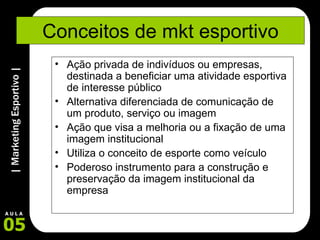 Conceitos de mkt esportivo Ação privada de indivíduos ou empresas, destinada a beneficiar uma atividade esportiva de interesse público Alternativa diferenciada de comunicação de um produto, serviço ou imagem Ação que visa a melhoria ou a fixação de uma imagem institucional Utiliza o conceito de esporte como veículo Poderoso instrumento para a construção e preservação da imagem institucional da empresa 