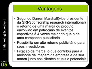 Vantagens  Segundo Darren Marshall(vice-presidente da SRI-Sponsorship research international) o retorno de uma marca ou produto envolvido em patrocínio de eventos esportivos é 4 vezes maior do que o de uma campanha publicitária Possibilita um alto retorno publicitário para seus investidores Fixação da marca, o que contribui para a melhoria da imagem da empresa e de sua marca junto aos clientes atuais e potenciais 