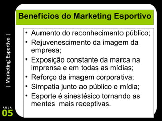 Benefícios do Marketing Esportivo Aumento do reconhecimento público; Rejuvenescimento da imagem da empresa; Exposição constante da marca na imprensa e em todas as mídias; Reforço da imagem corporativa; Simpatia junto ao público e mídia; Esporte é sinestésico tornando as mentes  mais receptivas.  