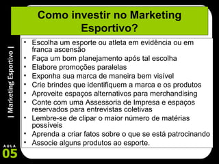 Como investir no Marketing Esportivo? Escolha um esporte ou atleta em evidência ou em franca ascensão  Faça um bom planejamento após tal escolha Elabore promoções paralelas Exponha sua marca de maneira bem visível Crie brindes que identifiquem a marca e os produtos Aproveite espaços alternativos para merchandising Conte com uma Assessoria de Impresa e espaços reservados para entrevistas coletivas Lembre-se de clipar o maior número de matérias possíveis Aprenda a criar fatos sobre o que se está patrocinando Associe alguns produtos ao esporte. 