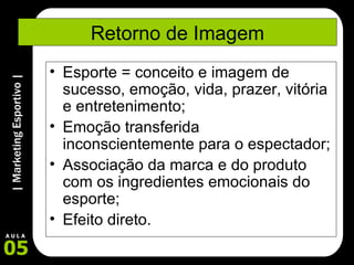 Retorno de Imagem Esporte = conceito e imagem de sucesso, emoção, vida, prazer, vitória e entretenimento; Emoção transferida inconscientemente para o espectador; Associação da marca e do produto com os ingredientes emocionais do esporte; Efeito direto. 