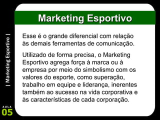 Marketing Esportivo Esse é o grande diferencial com relação às demais ferramentas de comunicação.  Utilizado de forma precisa, o Marketing Esportivo agrega força à marca ou à empresa por meio do simbolismo com os valores do esporte, como superação, trabalho em equipe e liderança, inerentes também ao sucesso na vida corporativa e às características de cada corporação.  