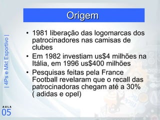 Origem  1981 liberação das logomarcas dos patrocinadores nas camisas de clubes Em 1982 investiam us$4 milhões na Itália, em 1996 us$400 milhões  Pesquisas feitas pela France Football revelaram que o recall das patrocinadoras chegam até a 30%( adidas e opel) 