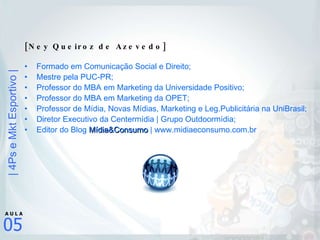 [Ney Queiroz de Azevedo] Formado em Comunicação Social e Direito; Mestre pela PUC-PR; Professor do MBA em Marketing da Universidade Positivo; Professor do MBA em Marketing da OPET; Professor de Mídia, Novas Mídias, Marketing e Leg.Publicitária na UniBrasil; Diretor Executivo da Centermídia | Grupo Outdoormídia;  Editor do Blog  Mídia&Consumo  | www.midiaeconsumo.com.br 