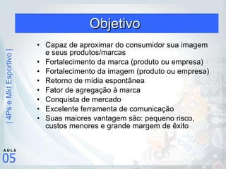 Objetivo  Capaz de aproximar do consumidor sua imagem e seus produtos/marcas Fortalecimento da marca (produto ou empresa) Fortalecimento da imagem (produto ou empresa) Retorno de mídia espontânea Fator de agregação à marca Conquista de mercado Excelente ferramenta de comunicação Suas maiores vantagem são: pequeno risco, custos menores e grande margem de êxito 