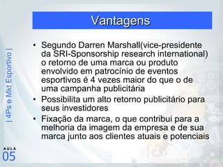 Vantagens  Segundo Darren Marshall(vice-presidente da SRI-Sponsorship research international) o retorno de uma marca ou produto envolvido em patrocínio de eventos esportivos é 4 vezes maior do que o de uma campanha publicitária Possibilita um alto retorno publicitário para seus investidores Fixação da marca, o que contribui para a melhoria da imagem da empresa e de sua marca junto aos clientes atuais e potenciais 