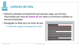 Leitores de tela
• Software utilizado principalmente por pessoas cegas, que fornece
informações por meio de síntese de voz sobre os elementos exibidos na
tela do computador
• Navegação na Web com um leitor de tela
– Lendo toda a página (navegação por setas)
6 de maio de 2022 PW1 - Acessibilidade na Web 10
 