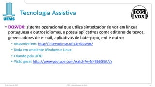 Tecnologia Assis-va
• DOSVOX: sistema operacional que u0liza sinte0zador de voz em língua
portuguesa e outros idiomas, e possui aplica0vos como editores de textos,
gerenciadores de e-mail, aplica0vos de bate-papo, entre outros
• Disponível em: h=p://intervox.nce.ufrj.br/dosvox/
• Roda em ambiente Windows e Linux
• Criando pela UFRJ
• Visão geral: h=p://www.youtube.com/watch?v=NHB66GEiUVk
6 de maio de 2022 PW1 - Acessibilidade na Web 14
 