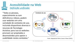 Acessibilidade na Web
Definição unificada:
“Todas as pessoas,
especialmente as com
deficiência e idosos, podem
usar websites em uma
variedade de contextos de uso,
incluindo dispositivos diversos e
recursos de Tecnologia
Assistiva; para isso os websites
precisam ser projetados e
desenvolvidos para apoiar a
usabilidade nestes contextos.”
6 de maio de 2022 PW1 - Acessibilidade na Web 28
Fonte: Adaptada de Petrie, Savva e Power (2015).
 