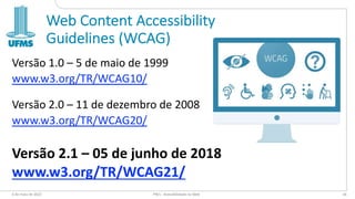 Web Content Accessibility
Guidelines (WCAG)
Versão 1.0 – 5 de maio de 1999
www.w3.org/TR/WCAG10/
Versão 2.0 – 11 de dezembro de 2008
www.w3.org/TR/WCAG20/
Versão 2.1 – 05 de junho de 2018
www.w3.org/TR/WCAG21/
6 de maio de 2022 PW1 - Acessibilidade na Web 34
 