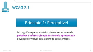 WCAG 2.1
6 de maio de 2022 PW1 - Acessibilidade na Web 36
Princípio 1: Percep:vel
Isto signiﬁca que os usuários devem ser capazes de
perceber a informação que está sendo apresentada,
devendo ser visível para algum de seus senEdos.
 