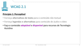 WCAG 2.1
Princípio 1: Percep-vel
• Forneça alterna2vas de texto para o conteúdo não textual
• Forneça legendas e alterna2vas para conteúdo de áudio e vídeo
• Faça o conteúdo adaptável e disponível para recursos de Tecnologia
Assis:va
6 de maio de 2022 PW1 - Acessibilidade na Web 47
 