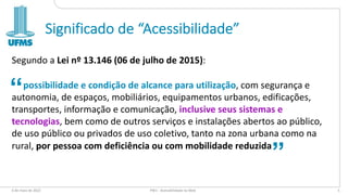 Significado de “Acessibilidade”
Segundo a Lei nº 13.146 (06 de julho de 2015):
possibilidade e condição de alcance para utilização, com segurança e
autonomia, de espaços, mobiliários, equipamentos urbanos, edificações,
transportes, informação e comunicação, inclusive seus sistemas e
tecnologias, bem como de outros serviços e instalações abertos ao público,
de uso público ou privados de uso coletivo, tanto na zona urbana como na
rural, por pessoa com deficiência ou com mobilidade reduzida
6 de maio de 2022 PW1 - Acessibilidade na Web 5
“
“
 