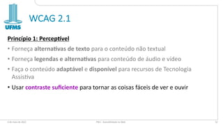 WCAG 2.1
Princípio 1: Percep-vel
• Forneça alterna2vas de texto para o conteúdo não textual
• Forneça legendas e alterna2vas para conteúdo de áudio e vídeo
• Faça o conteúdo adaptável e disponível para recursos de Tecnologia
Assis:va
• Usar contraste suﬁciente para tornar as coisas fáceis de ver e ouvir
6 de maio de 2022 PW1 - Acessibilidade na Web 52
 