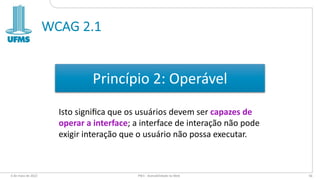 WCAG 2.1
6 de maio de 2022 PW1 - Acessibilidade na Web 56
Princípio 2: Operável
Isto signiﬁca que os usuários devem ser capazes de
operar a interface; a interface de interação não pode
exigir interação que o usuário não possa executar.
 