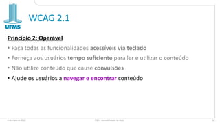 WCAG 2.1
Princípio 2: Operável
• Faça todas as funcionalidades acessíveis via teclado
• Forneça aos usuários tempo suﬁciente para ler e u3lizar o conteúdo
• Não u3lize conteúdo que cause convulsões
• Ajude os usuários a navegar e encontrar conteúdo
6 de maio de 2022 PW1 - Acessibilidade na Web 63
 