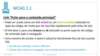 WCAG 2.1
Link “Pular para o conteúdo principal”
• Pode ser usado como um link visível ou um link escondido colocado no
topo do código, de modo que ele seja lido rapidamente pelo leitor de tela
• O link deve ir para uma âncora ou id colocado na parte superior do código
de conteúdo após a navegação
• Uma maneira de ocultar o texto é colocá-lo literalmente fora da tela usando
CSS
• Usando, por exemplo, a classe .offscreen
• O texto não é visível no navegador, mas um leitor de tela irá compreendê-lo
6 de maio de 2022 PW1 - Acessibilidade na Web 65
 